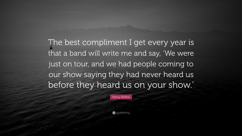 Henry Rollins Quote: “The best compliment I get every year is that a band will write me and say, ‘We were just on tour, and we had people coming to our show saying they had never heard us before they heard us on your show.’”