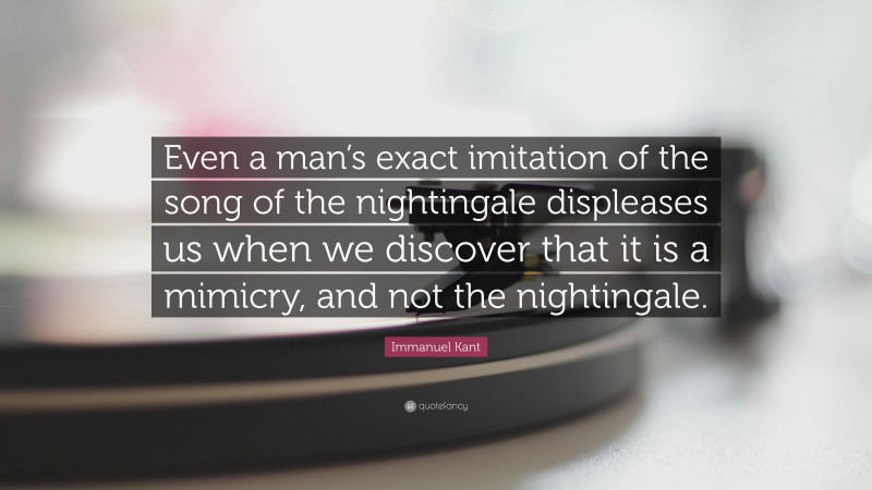 Immanuel Kant Quote: “Even a man’s exact imitation of the song of the nightingale displeases us when we discover that it is a mimicry, and not the nightingale.”