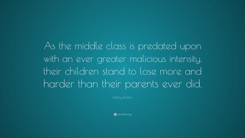Henry Rollins Quote: “As the middle class is predated upon with an ever greater malicious intensity, their children stand to lose more and harder than their parents ever did.”