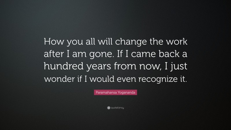 Paramahansa Yogananda Quote: “How you all will change the work after I am gone. If I came back a hundred years from now, I just wonder if I would even recognize it.”
