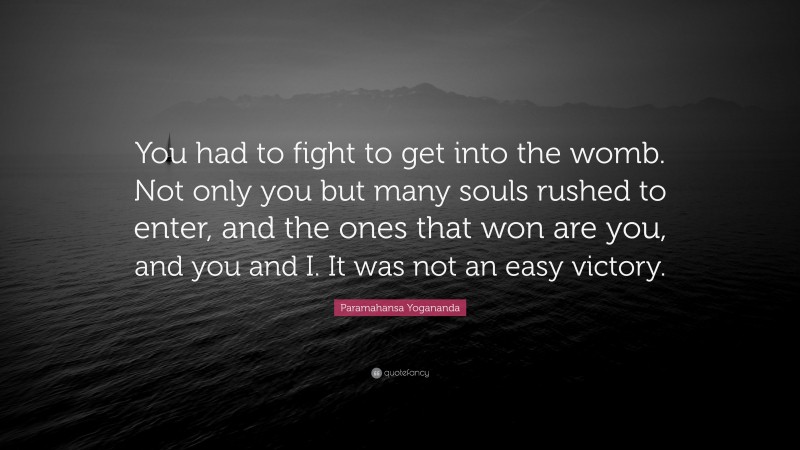 Paramahansa Yogananda Quote: “You had to fight to get into the womb. Not only you but many souls rushed to enter, and the ones that won are you, and you and I. It was not an easy victory.”
