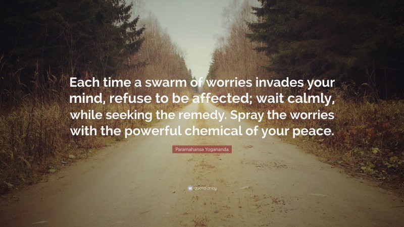 Paramahansa Yogananda Quote: “Each time a swarm of worries invades your mind, refuse to be affected; wait calmly, while seeking the remedy. Spray the worries with the powerful chemical of your peace.”