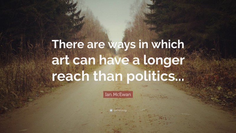 Ian McEwan Quote: “There are ways in which art can have a longer reach than politics...”