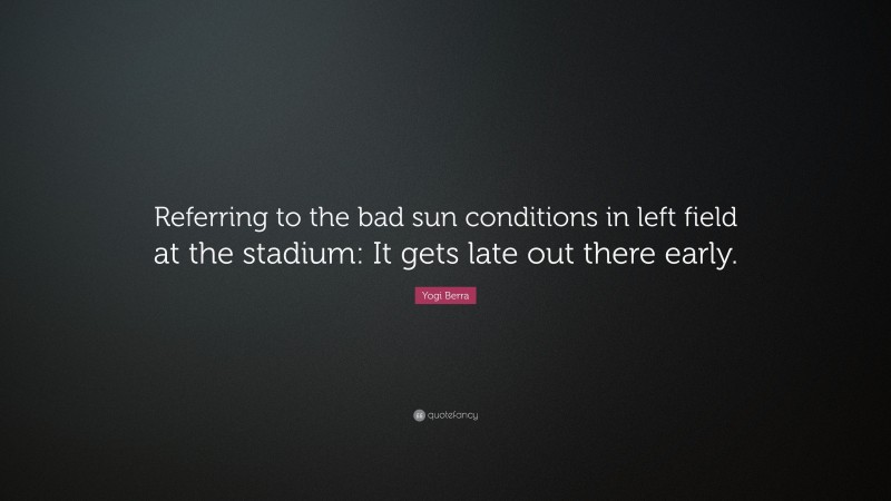 Yogi Berra Quote: “Referring to the bad sun conditions in left field at the stadium: It gets late out there early.”