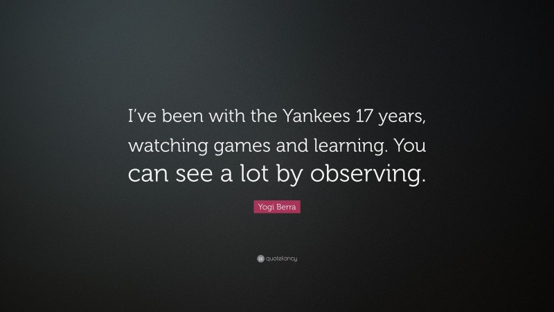 Yogi Berra Quote: “I’ve been with the Yankees 17 years, watching games and learning. You can see a lot by observing.”