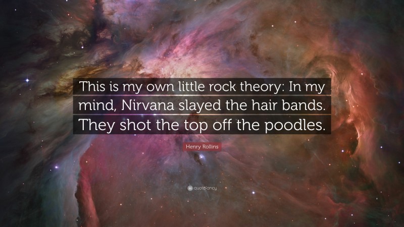 Henry Rollins Quote: “This is my own little rock theory: In my mind, Nirvana slayed the hair bands. They shot the top off the poodles.”