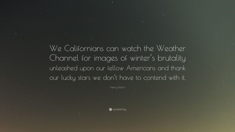 Henry Rollins Quote: “We Californians can watch the Weather Channel for images of winter’s brutality unleashed upon our fellow Americans and thank our lucky stars we don’t have to contend with it.”