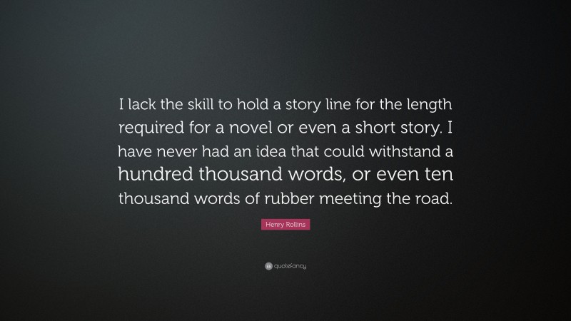 Henry Rollins Quote: “I lack the skill to hold a story line for the length required for a novel or even a short story. I have never had an idea that could withstand a hundred thousand words, or even ten thousand words of rubber meeting the road.”