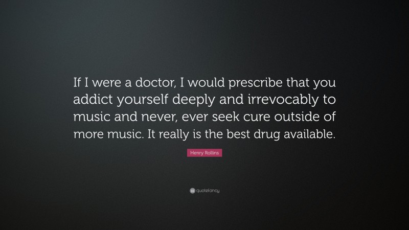 Henry Rollins Quote: “If I were a doctor, I would prescribe that you addict yourself deeply and irrevocably to music and never, ever seek cure outside of more music. It really is the best drug available.”