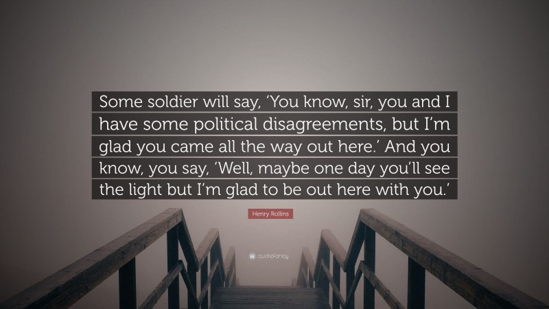 Henry Rollins Quote: “Some soldier will say, ‘You know, sir, you and I have some political disagreements, but I’m glad you came all the way out here.’ And you know, you say, ‘Well, maybe one day you’ll see the light but I’m glad to be out here with you.’”