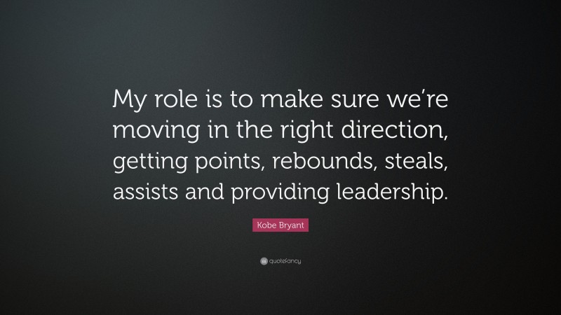 Kobe Bryant Quote: “My role is to make sure we’re moving in the right direction, getting points, rebounds, steals, assists and providing leadership.”