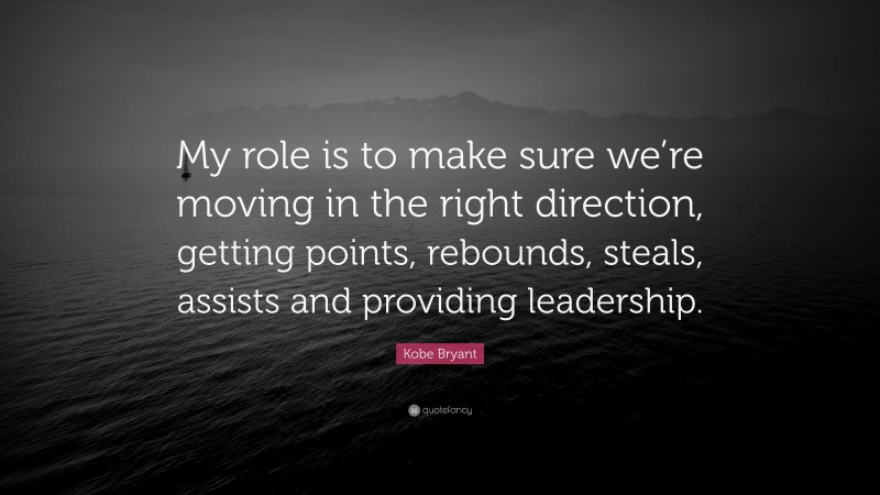 Kobe Bryant Quote: “My role is to make sure we’re moving in the right direction, getting points, rebounds, steals, assists and providing leadership.”