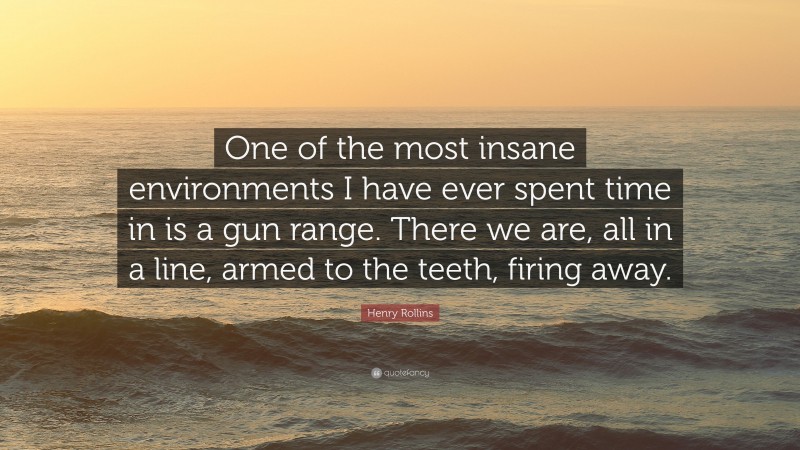 Henry Rollins Quote: “One of the most insane environments I have ever spent time in is a gun range. There we are, all in a line, armed to the teeth, firing away.”