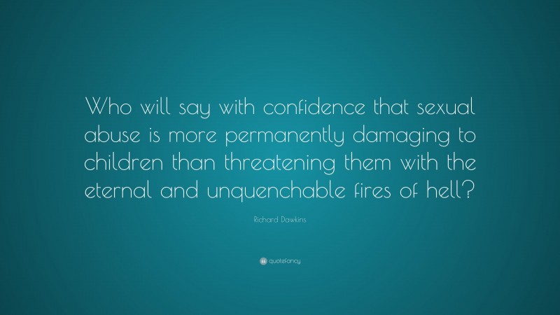 Richard Dawkins Quote: “Who will say with confidence that sexual abuse is more permanently damaging to children than threatening them with the eternal and unquenchable fires of hell?”