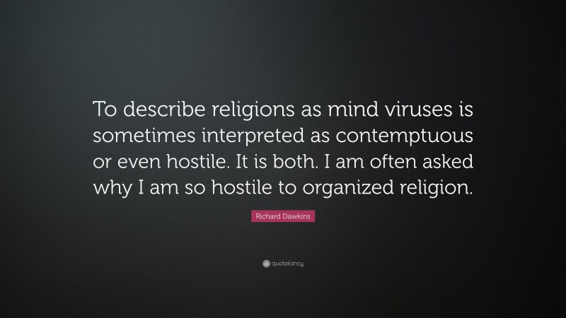 Richard Dawkins Quote: “To describe religions as mind viruses is sometimes interpreted as contemptuous or even hostile. It is both. I am often asked why I am so hostile to organized religion.”
