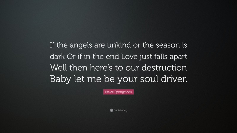 Bruce Springsteen Quote: “If the angels are unkind or the season is dark Or if in the end Love just falls apart Well then here’s to our destruction Baby let me be your soul driver.”