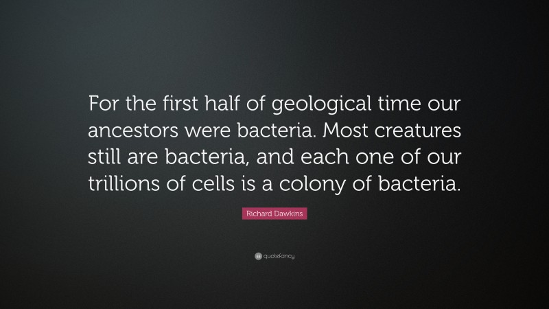 Richard Dawkins Quote: “For the first half of geological time our ancestors were bacteria. Most creatures still are bacteria, and each one of our trillions of cells is a colony of bacteria.”