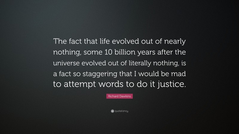 Richard Dawkins Quote: “The fact that life evolved out of nearly nothing, some 10 billion years after the universe evolved out of literally nothing, is a fact so staggering that I would be mad to attempt words to do it justice.”