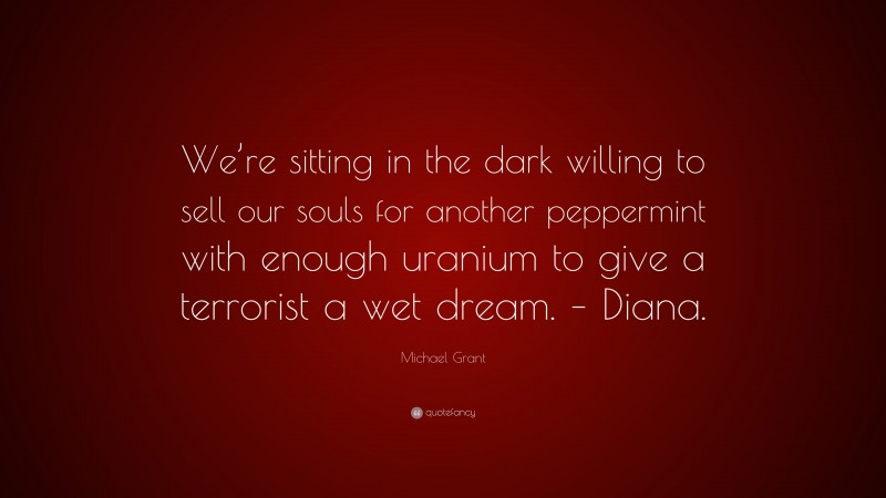 Michael  Grant Quotes: “We’re sitting in the dark willing to sell our souls for another peppermint with enough uranium to give a terrorist a wet dream. – Diana.” — Michael Grant