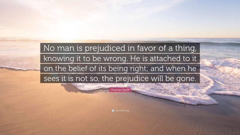 Thomas Paine Quote: “No man is prejudiced in favor of a thing, knowing it to be wrong. He is attached to it on the belief of its being right; and when he sees it is not so, the prejudice will be gone.”