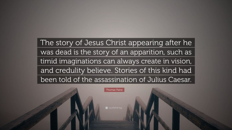 Thomas Paine Quote: “The story of Jesus Christ appearing after he was dead is the story of an apparition, such as timid imaginations can always create in vision, and credulity believe. Stories of this kind had been told of the assassination of Julius Caesar.”
