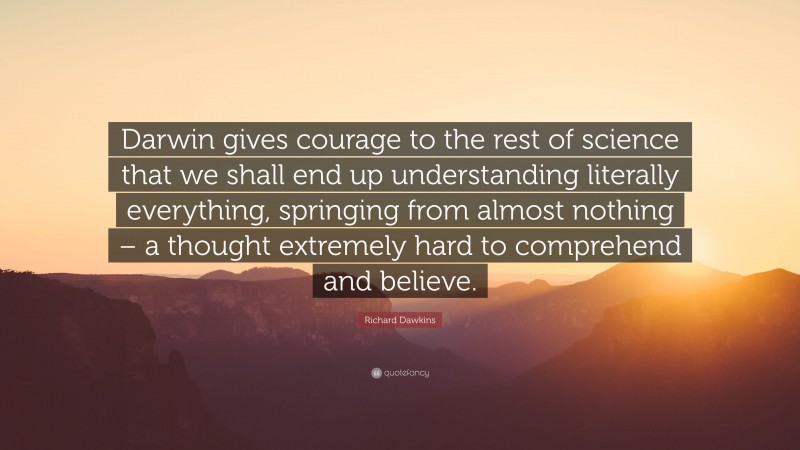Richard Dawkins Quote: “Darwin gives courage to the rest of science that we shall end up understanding literally everything, springing from almost nothing – a thought extremely hard to comprehend and believe.”