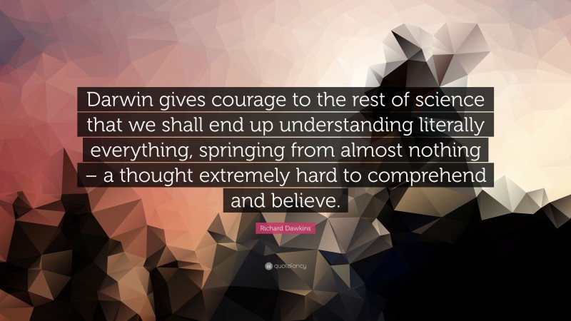 Richard Dawkins Quote: “Darwin gives courage to the rest of science that we shall end up understanding literally everything, springing from almost nothing – a thought extremely hard to comprehend and believe.”