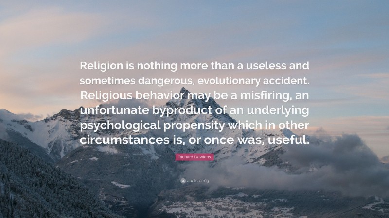 Richard Dawkins Quote: “Religion is nothing more than a useless and sometimes dangerous, evolutionary accident. Religious behavior may be a misfiring, an unfortunate byproduct of an underlying psychological propensity which in other circumstances is, or once was, useful.”