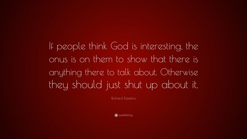 Richard Dawkins Quote: “If people think God is interesting, the onus is on them to show that there is anything there to talk about. Otherwise they should just shut up about it.”