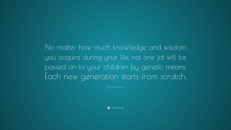 Richard Dawkins Quote: “No matter how much knowledge and wisdom you acquire during your life, not one jot will be passed on to your children by genetic means. Each new generation starts from scratch.”