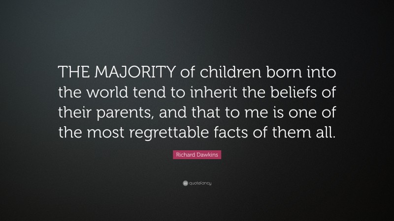 Richard Dawkins Quote: “THE MAJORITY of children born into the world tend to inherit the beliefs of their parents, and that to me is one of the most regrettable facts of them all.”