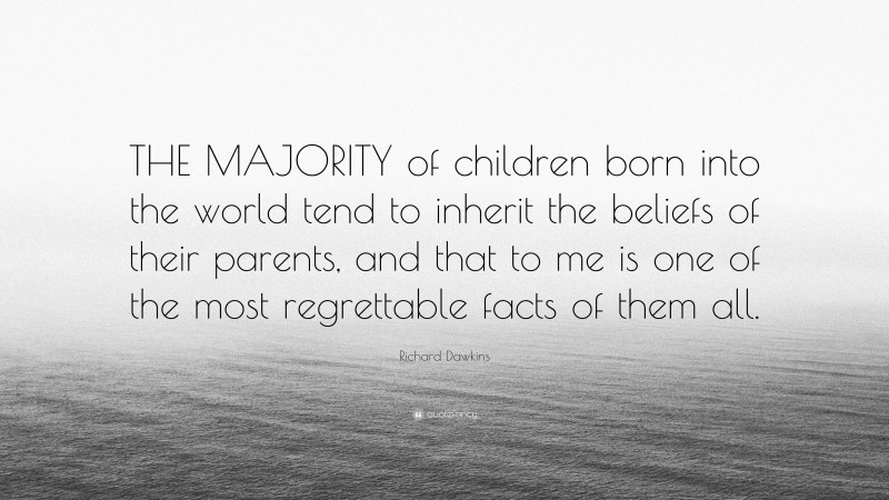 Richard Dawkins Quote: “THE MAJORITY of children born into the world tend to inherit the beliefs of their parents, and that to me is one of the most regrettable facts of them all.”