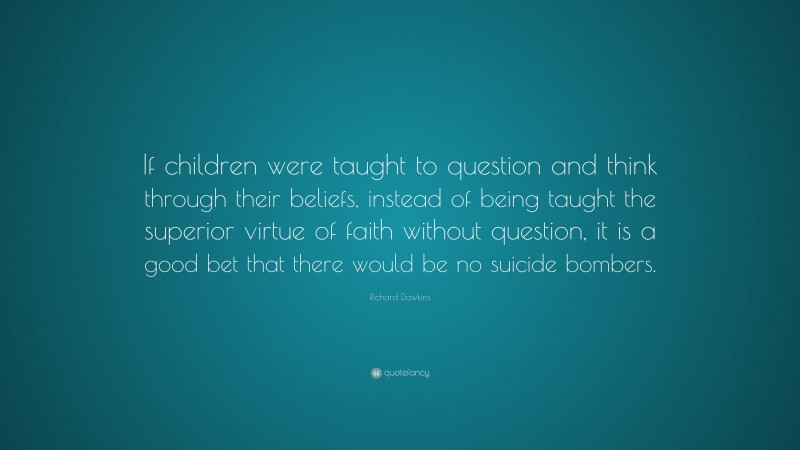 Richard Dawkins Quote: “If children were taught to question and think through their beliefs, instead of being taught the superior virtue of faith without question, it is a good bet that there would be no suicide bombers.”