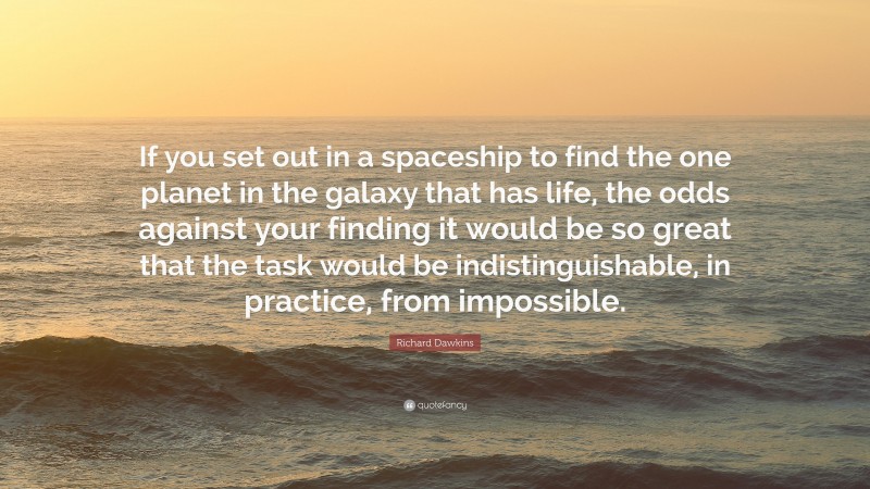 Richard Dawkins Quote: “If you set out in a spaceship to find the one planet in the galaxy that has life, the odds against your finding it would be so great that the task would be indistinguishable, in practice, from impossible.”