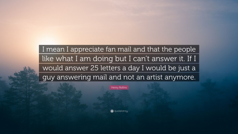 Henry Rollins Quote: “I mean I appreciate fan mail and that the people like what I am doing but I can’t answer it. If I would answer 25 letters a day I would be just a guy answering mail and not an artist anymore.”