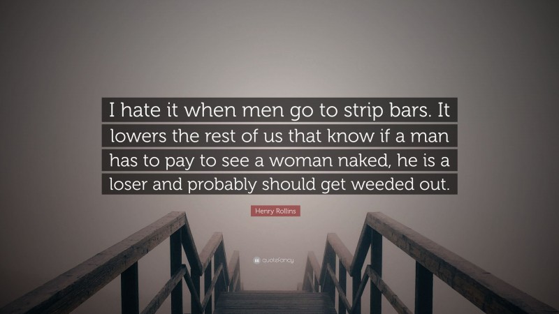 Henry Rollins Quote: “I hate it when men go to strip bars. It lowers the rest of us that know if a man has to pay to see a woman naked, he is a loser and probably should get weeded out.”