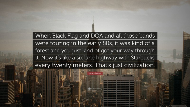 Henry Rollins Quote: “When Black Flag and DOA and all those bands were touring in the early 80s, it was kind of a forest and you just kind of got your way through it. Now it’s like a six lane highway with Starbucks every twenty meters. That’s just civilization.”