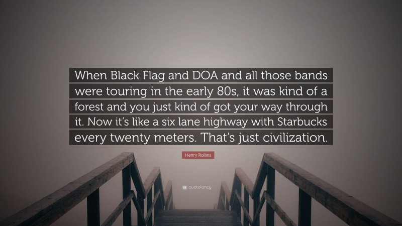 Henry Rollins Quote: “When Black Flag and DOA and all those bands were touring in the early 80s, it was kind of a forest and you just kind of got your way through it. Now it’s like a six lane highway with Starbucks every twenty meters. That’s just civilization.”