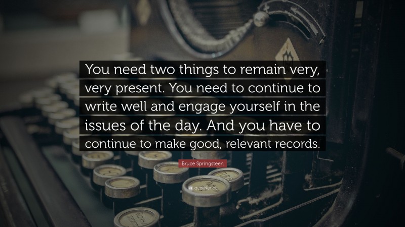 Bruce Springsteen Quote: “You need two things to remain very, very present. You need to continue to write well and engage yourself in the issues of the day. And you have to continue to make good, relevant records.”