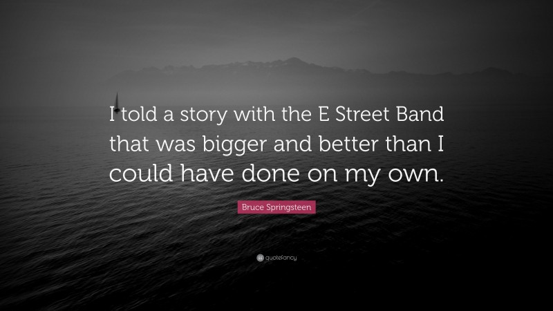 Bruce Springsteen Quote: “I told a story with the E Street Band that was bigger and better than I could have done on my own.”