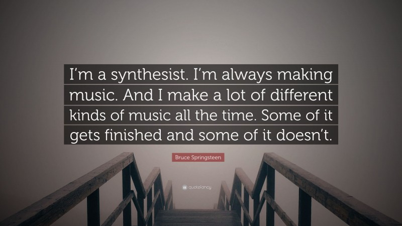 Bruce Springsteen Quote: “I’m a synthesist. I’m always making music. And I make a lot of different kinds of music all the time. Some of it gets finished and some of it doesn’t.”