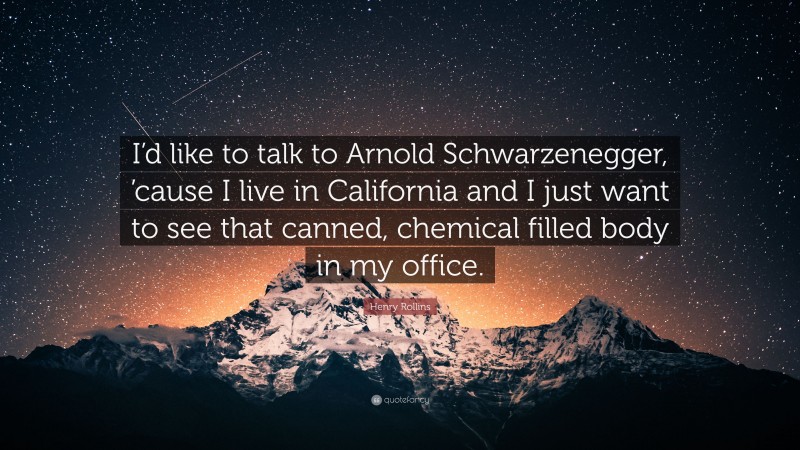 Henry Rollins Quote: “I’d like to talk to Arnold Schwarzenegger, ’cause I live in California and I just want to see that canned, chemical filled body in my office.”