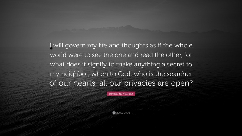 Seneca the Younger Quote: “I will govern my life and thoughts as if the whole world were to see the one and read the other, for what does it signify to make anything a secret to my neighbor, when to God, who is the searcher of our hearts, all our privacies are open?”