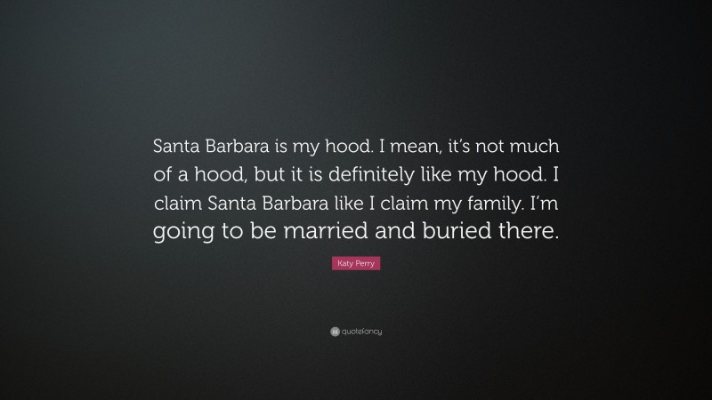 Katy Perry Quote: “Santa Barbara is my hood. I mean, it’s not much of a hood, but it is definitely like my hood. I claim Santa Barbara like I claim my family. I’m going to be married and buried there.”