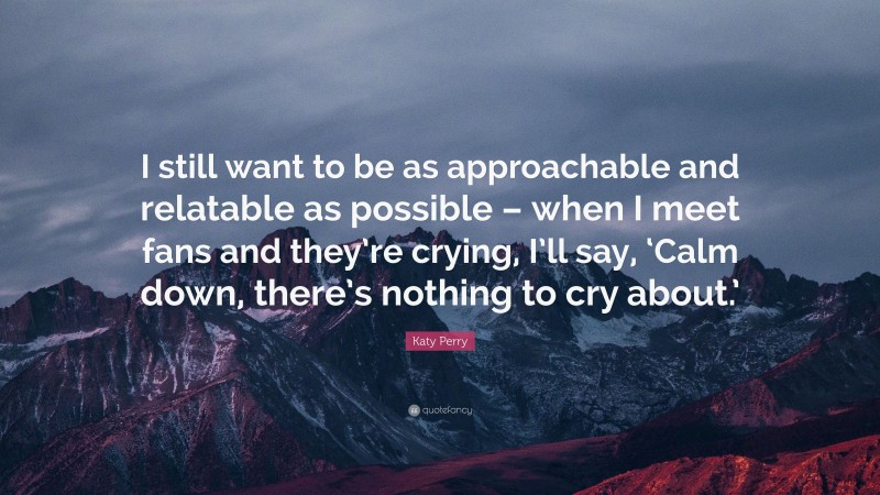 Katy Perry Quote: “I still want to be as approachable and relatable as possible – when I meet fans and they’re crying, I’ll say, ‘Calm down, there’s nothing to cry about.’”