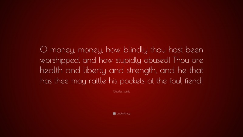 Charles Lamb Quote: “O money, money, how blindly thou hast been worshipped, and how stupidly abused! Thou are health and liberty and strength, and he that has thee may rattle his pockets at the foul fiend!”