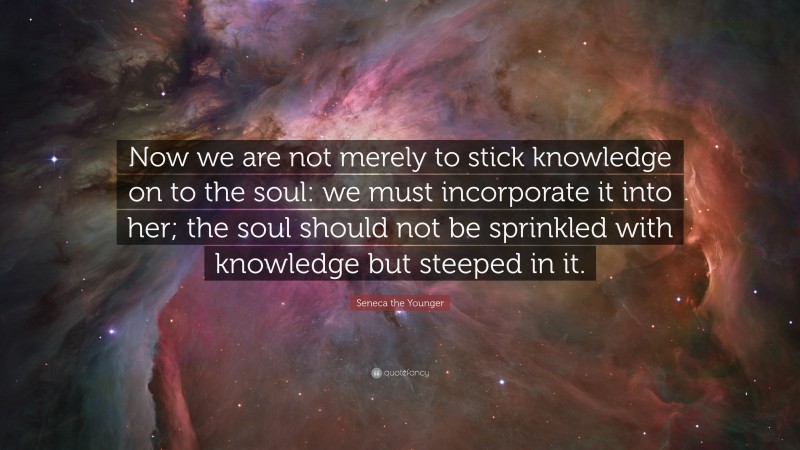 Seneca the Younger Quote: “Now we are not merely to stick knowledge on to the soul: we must incorporate it into her; the soul should not be sprinkled with knowledge but steeped in it.”