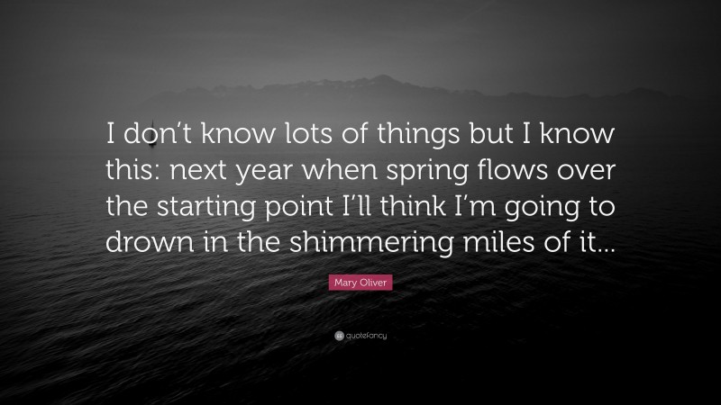 Mary Oliver Quote: “I don’t know lots of things but I know this: next year when spring flows over the starting point I’ll think I’m going to drown in the shimmering miles of it...”