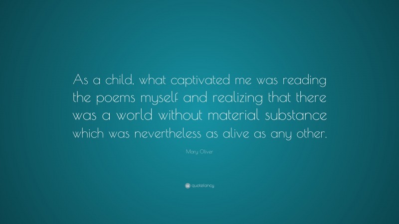 Mary Oliver Quote: “As a child, what captivated me was reading the poems myself and realizing that there was a world without material substance which was nevertheless as alive as any other.”