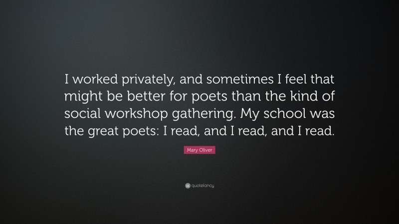 Mary Oliver Quote: “I worked privately, and sometimes I feel that might be better for poets than the kind of social workshop gathering. My school was the great poets: I read, and I read, and I read.”